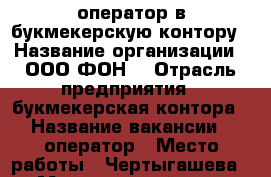 оператор в букмекерскую контору › Название организации ­ ООО“ФОН“ › Отрасль предприятия ­ букмекерская контора › Название вакансии ­ оператор › Место работы ­ Чертыгашева 148 › Минимальный оклад ­ 18 000 › Возраст от ­ 20 › Возраст до ­ 35 - Хакасия респ., Абакан г. Работа » Вакансии   
